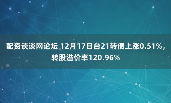 配资谈谈网论坛 12月17日台21转债上涨0.51%，转股溢价率120.96%