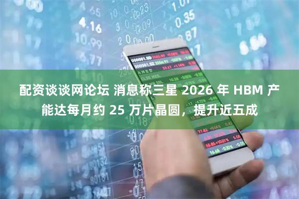 配资谈谈网论坛 消息称三星 2026 年 HBM 产能达每月约 25 万片晶圆，提升近五成