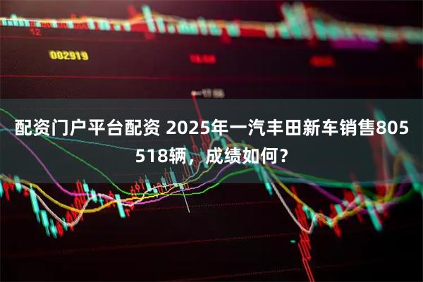 配资门户平台配资 2025年一汽丰田新车销售805518辆，成绩如何？