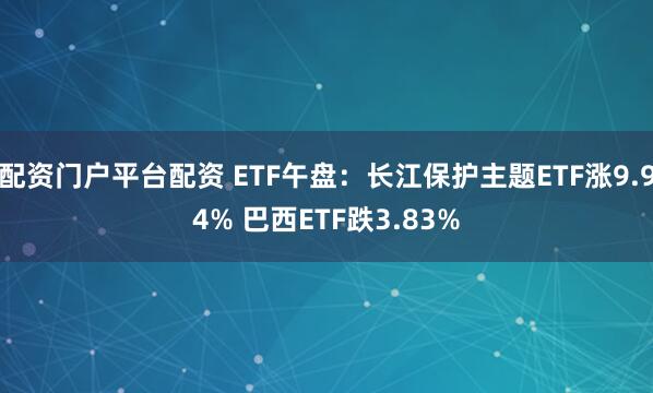 配资门户平台配资 ETF午盘：长江保护主题ETF涨9.94% 巴西ETF跌3.83%