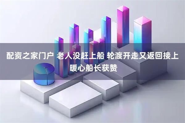 配资之家门户 老人没赶上船 轮渡开走又返回接上 暖心船长获赞