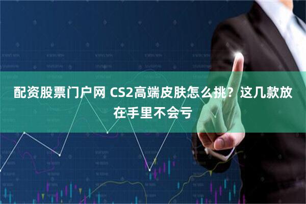 配资股票门户网 CS2高端皮肤怎么挑？这几款放在手里不会亏