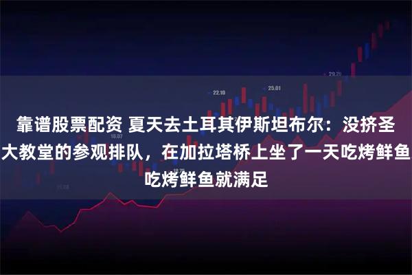 靠谱股票配资 夏天去土耳其伊斯坦布尔：没挤圣索菲亚大教堂的参观排队，在加拉塔桥上坐了一天吃烤鲜鱼就满足