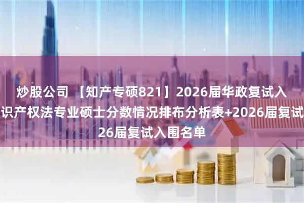 炒股公司 【知产专硕821】2026届华政复试入围考生知识产权法专业硕士分数情况排布分析表+2026届复试入围名单