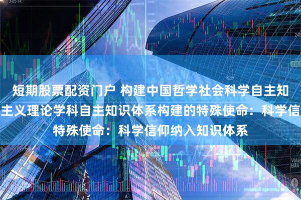 短期股票配资门户 构建中国哲学社会科学自主知识体系｜马克思主义理论学科自主知识体系构建的特殊使命：科学信仰纳入知识体系