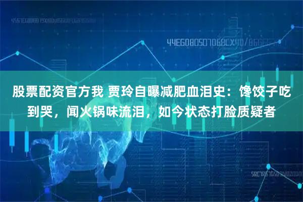 股票配资官方我 贾玲自曝减肥血泪史：馋饺子吃到哭，闻火锅味流泪，如今状态打脸质疑者