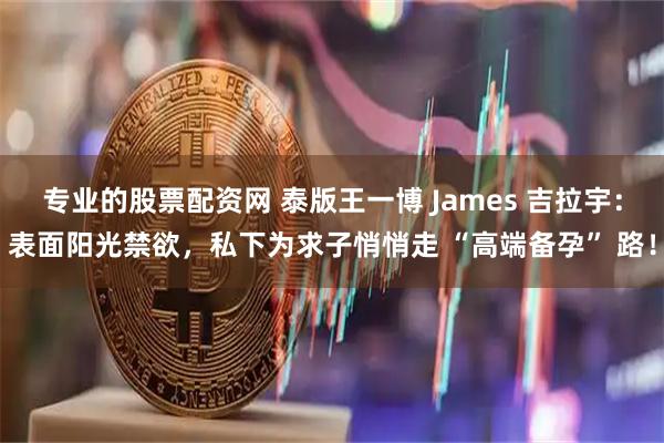 专业的股票配资网 泰版王一博 James 吉拉宇：表面阳光禁欲，私下为求子悄悄走 “高端备孕” 路！