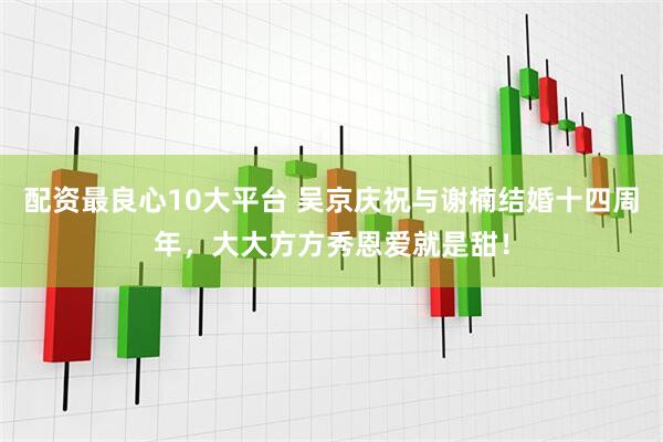 配资最良心10大平台 吴京庆祝与谢楠结婚十四周年，大大方方秀恩爱就是甜！
