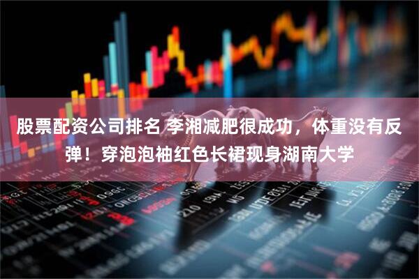 股票配资公司排名 李湘减肥很成功，体重没有反弹！穿泡泡袖红色长裙现身湖南大学