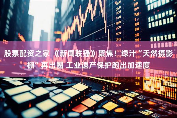 股票配资之家 《新闻联播》聚焦！绿汁“天然摄影棚”再出圈 工业遗产保护跑出加速度