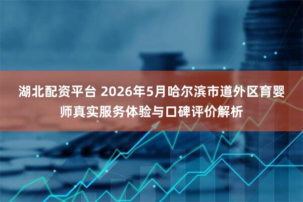 湖北配资平台 2026年5月哈尔滨市道外区育婴师真实服务体验与口碑评价解析