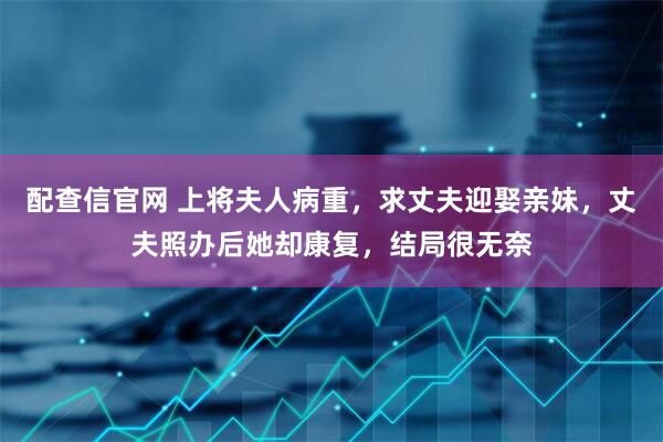 配查信官网 上将夫人病重，求丈夫迎娶亲妹，丈夫照办后她却康复，结局很无奈
