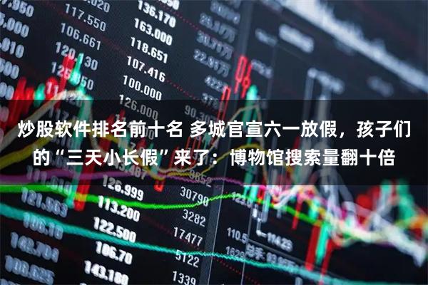 炒股软件排名前十名 多城官宣六一放假，孩子们的“三天小长假”来了：博物馆搜索量翻十倍