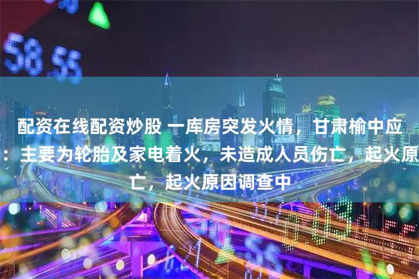配资在线配资炒股 一库房突发火情，甘肃榆中应急管理局：主要为轮胎及家电着火，未造成人员伤亡，起火原因调查中