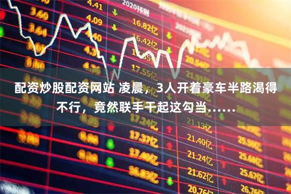 配资炒股配资网站 凌晨，3人开着豪车半路渴得不行，竟然联手干起这勾当……