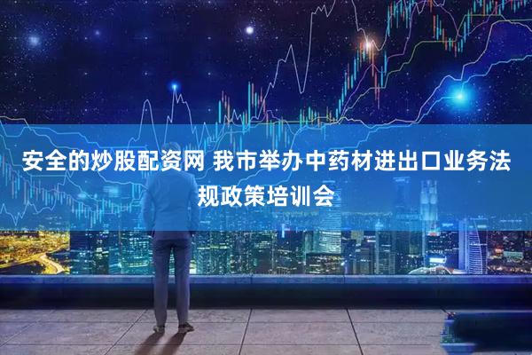 安全的炒股配资网 我市举办中药材进出口业务法规政策培训会
