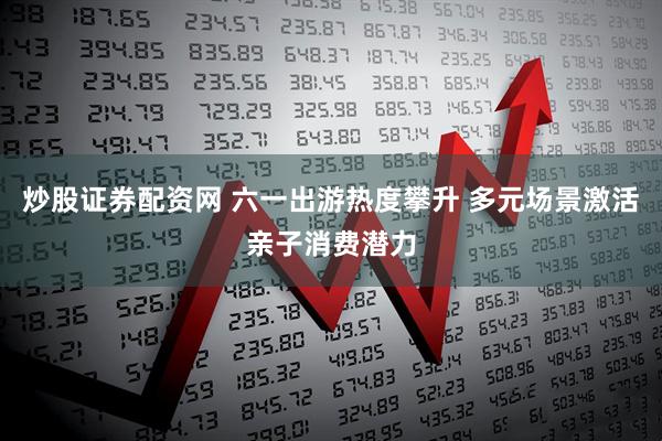 炒股证券配资网 六一出游热度攀升 多元场景激活亲子消费潜力