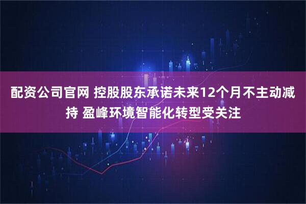 配资公司官网 控股股东承诺未来12个月不主动减持 盈峰环境智能化转型受关注