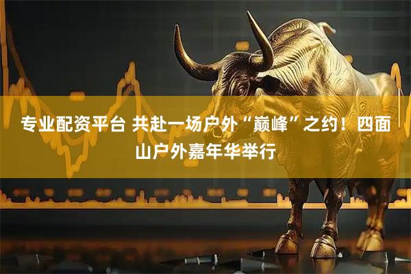 专业配资平台 共赴一场户外“巅峰”之约！四面山户外嘉年华举行