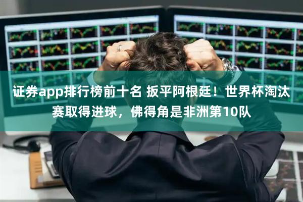 证券app排行榜前十名 扳平阿根廷！世界杯淘汰赛取得进球，佛得角是非洲第10队