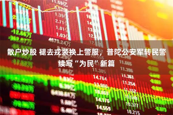 散户炒股 褪去戎装换上警服，普陀公安军转民警续写“为民”新篇