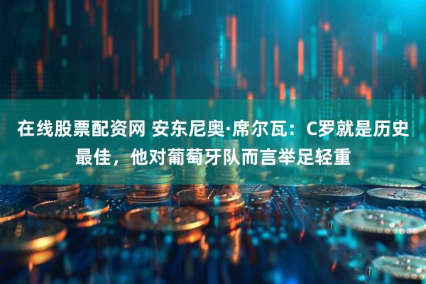 在线股票配资网 安东尼奥·席尔瓦：C罗就是历史最佳，他对葡萄牙队而言举足轻重