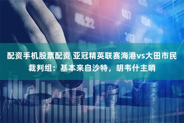 配资手机股票配资 亚冠精英联赛海港vs大田市民裁判组：基本来自沙特，胡韦什主哨