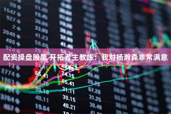 配资操盘股票 开拓者主教练：我对杨瀚森非常满意