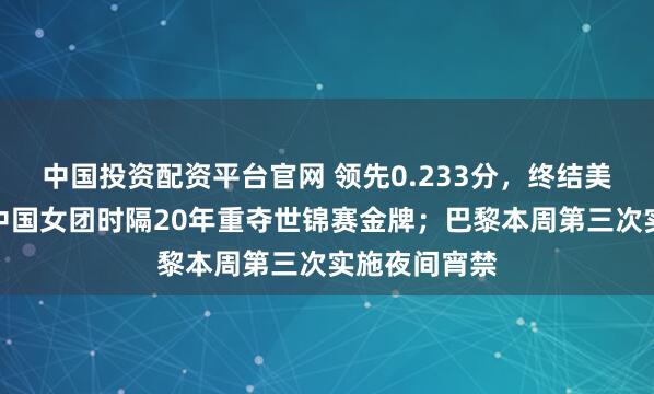 中国投资配资平台官网 领先0.233分，终结美国七连冠！中国女团时隔20年重夺世锦赛金牌；巴黎本周第三次实施夜间宵禁